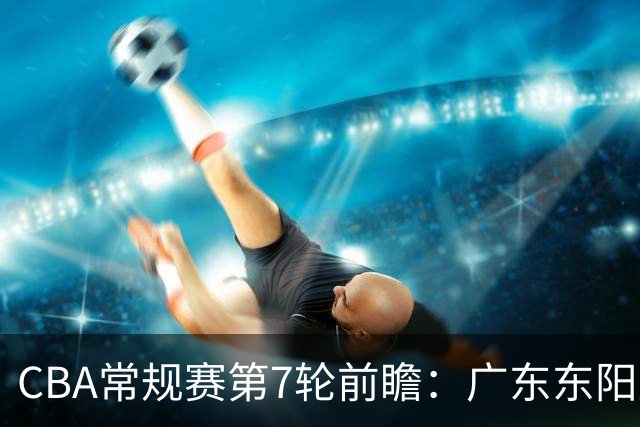 CBA常规赛第7轮前瞻：广东东阳光客场对阵山东高速